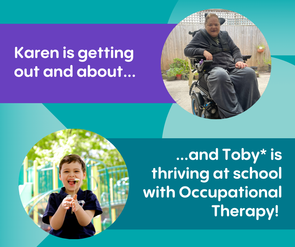 Image of a woman in a wheelchair with text next to it "Karen is getting out and about.." and an image of a young boy, smiling, with text next to it "...and Toby* is thriving at school with Occupational Therapy!" *name changed for privacy.